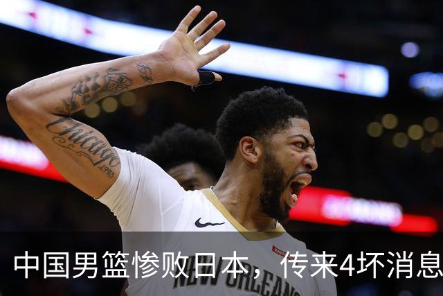 中国男篮惨败日本，传来4坏消息1好消息，防守崩盘 郭士强或下课